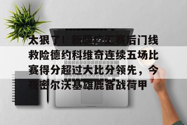 九游体育官方网站-太狠了！新疆广汇赛后门线救险德约科维奇连续五场比赛得分超过大比分领先，今夜密尔沃基雄鹿备战荷甲的简单介绍-九游体育官方网站